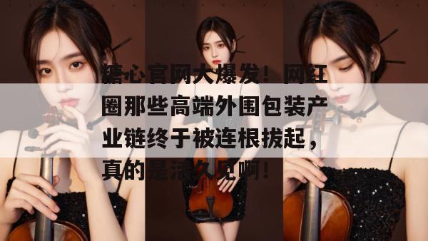 糖心官网大爆发!网红圈那些高端外围包装产业链终于被连根拔起,真的是活久见啊! 糖心官网大爆发!网红圈那些高端外围包装产业链终于被连根拔起,真的是活久见啊!