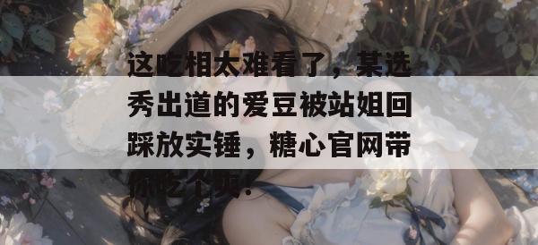 这吃相太难看了,某选秀出道的爱豆被站姐回踩放实锤,糖心官网带你吃个爽! 这吃相太难看了,某选秀出道的爱豆被站姐回踩放实锤,糖心官网带你吃个爽!