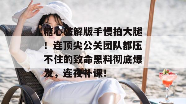 糖心破解版手慢拍大腿!连顶尖公关团队都压不住的致命黑料彻底爆发,连夜补课! 糖心破解版手慢拍大腿!连顶尖公关团队都压不住的致命黑料彻底爆发,连夜补课!